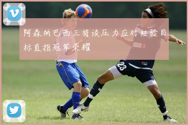 阿森纳巴西三将谈压力应对经验目标直指冠军荣耀