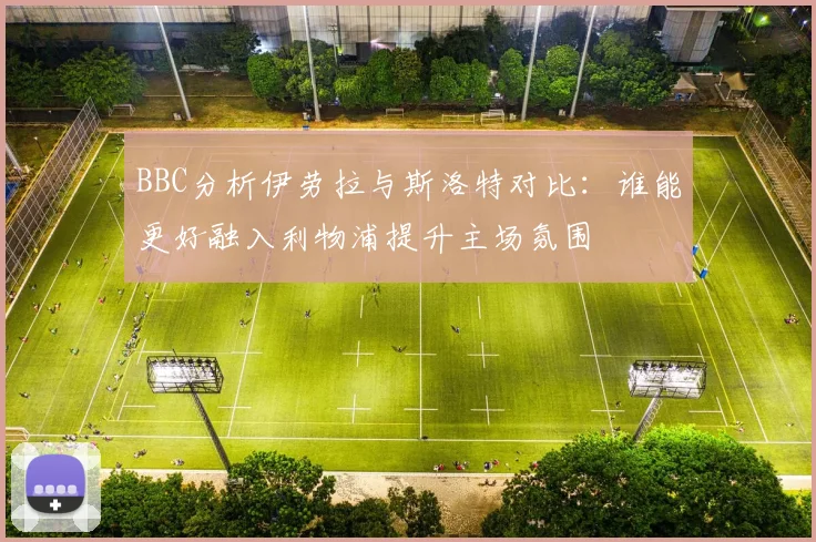 BBC分析伊劳拉与斯洛特对比：谁能更好融入利物浦提升主场氛围
