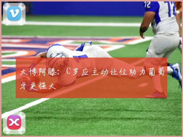 大博阿滕：C罗应主动让位助力葡萄牙更强大