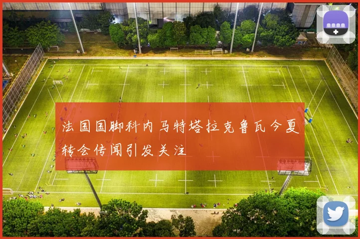 法国国脚科内马特塔拉克鲁瓦今夏转会传闻引发关注