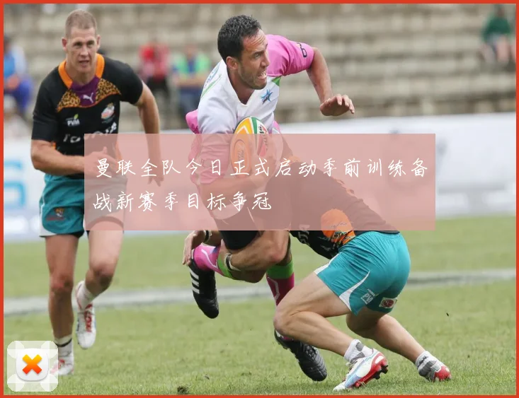 曼联全队今日正式启动季前训练备战新赛季目标争冠
