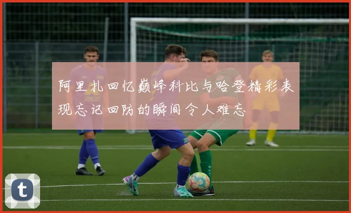 阿里扎回忆巅峰科比与哈登精彩表现忘记回防的瞬间令人难忘