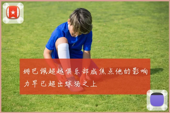 姆巴佩超越俱乐部成焦点他的影响力早已超出球场之上