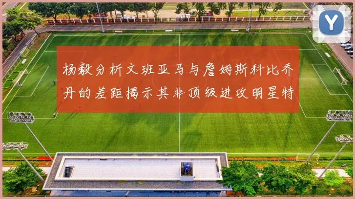 杨毅分析文班亚马与詹姆斯科比乔丹的差距揭示其非顶级进攻明星特质
