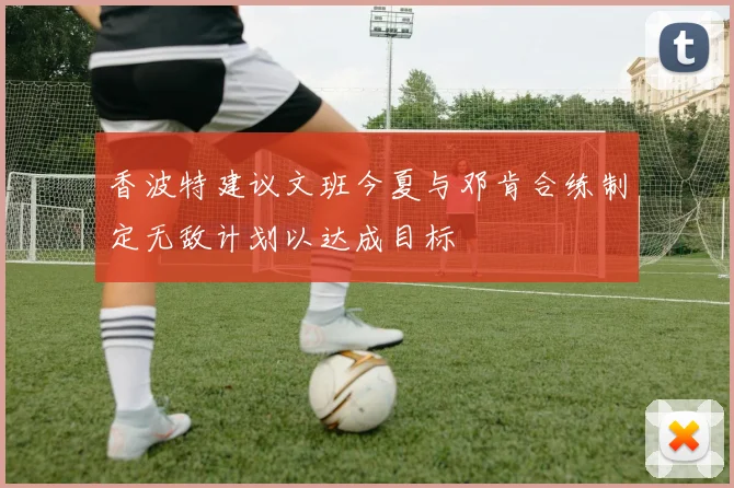 香波特建议文班今夏与邓肯合练制定无敌计划以达成目标