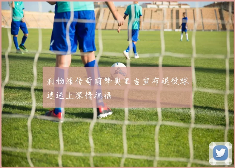 利物浦传奇前锋奥里吉宣布退役球迷送上深情祝福