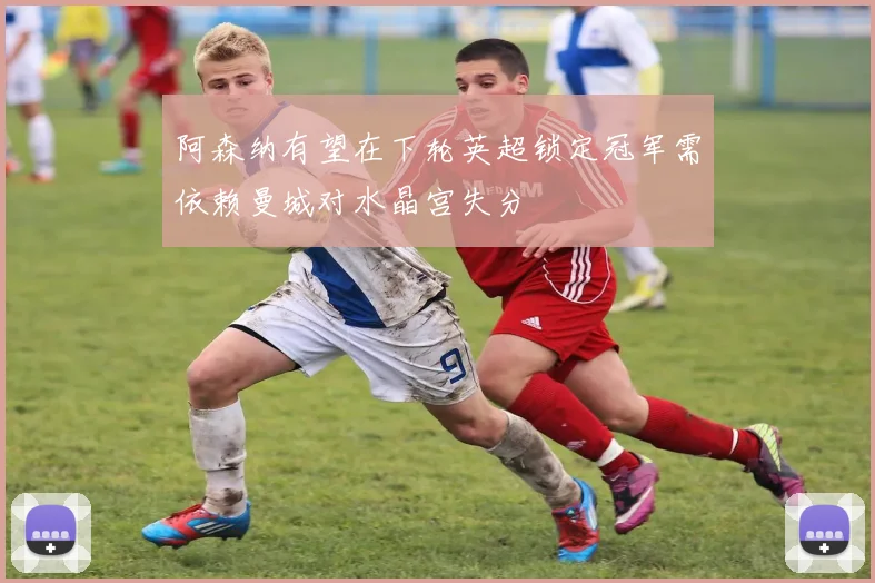 阿森纳有望在下轮英超锁定冠军需依赖曼城对水晶宫失分