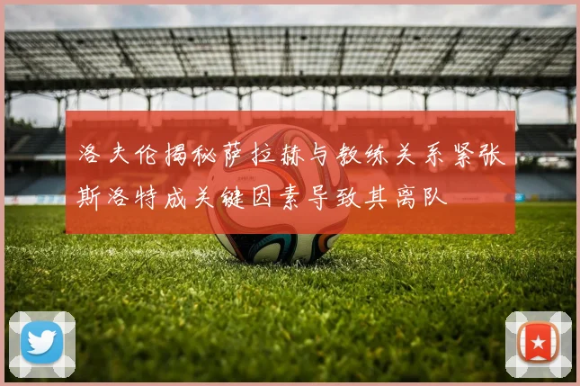 洛夫伦揭秘萨拉赫与教练关系紧张斯洛特成关键因素导致其离队