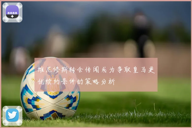 维尼修斯转会传闻或为争取皇马更优续约条件的策略分析