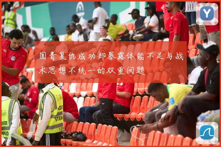 国青复仇成功却暴露体能不足与战术思想不统一的双重问题