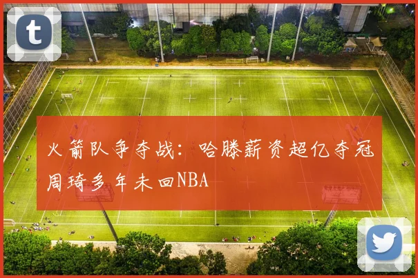 火箭队争夺战：哈滕薪资超亿夺冠周琦多年未回NBA