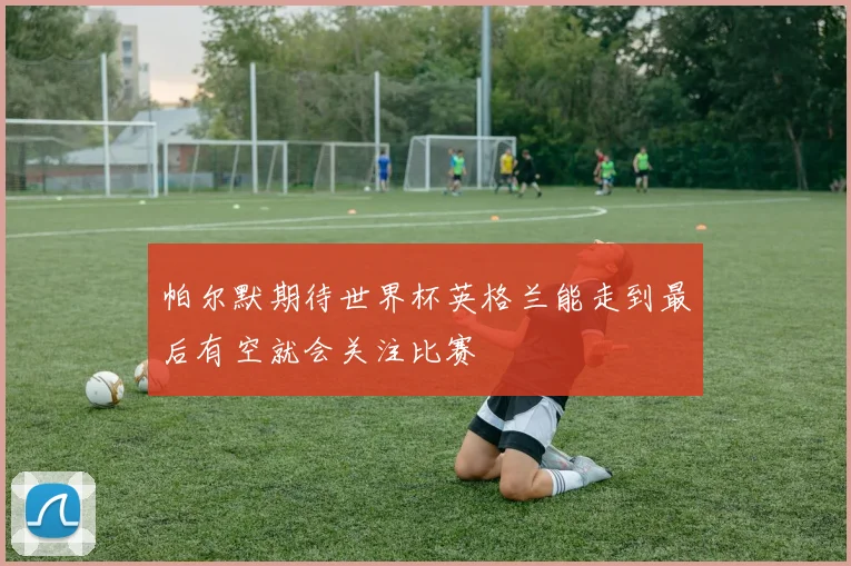 帕尔默期待世界杯英格兰能走到最后有空就会关注比赛